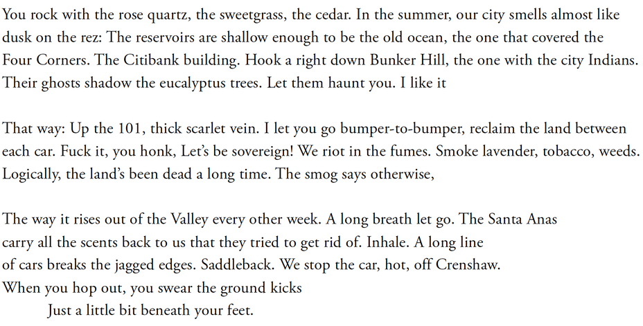 You rock with the rose quartz, the sweetgrass, the cedar. In the summer, our city smells almost like / dusk on the rez: The reservoirs are shallow enough to be the old ocean, the one that covered the / Four Corners. The Citibank building. Hook a right down Bunker Hill, the one with the city Indians. /Their ghosts shadow the eucalyptus trees. Let them haunt you. I like it //That way: Up the 101, thick scarlet vein. I let you go bumper-to-bumper, reclaim the land between /each car. Fuck it, you honk, Let’s be sovereign! We riot in the fumes. Smoke lavender, tobacco, weeds. /Logically, the land’s been dead a long time. The smog says otherwise, //The way it rises out of the Valley every other week. A long breath let go. The Santa Anas /carry all the scents back to us that they tried to get rid of. Inhale. A long line /of cars breaks the jagged edges. Saddleback. We stop the car, hot, off Crenshaw. /When you hop out, you swear the ground kicks /Just a little bit beneath your feet.